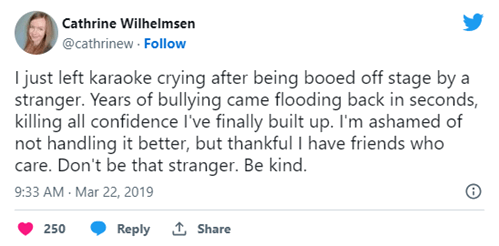 I just left karaoke crying after being booed off stage by a stranger. Years of bullying came flooding back in seconds, killing all confidence I’ve finally built up. I’m ashamed of not handling it better, but thankful I have friends who care. Don’t be that stranger. Be kind.